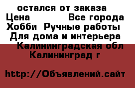 остался от заказа › Цена ­ 3 500 - Все города Хобби. Ручные работы » Для дома и интерьера   . Калининградская обл.,Калининград г.